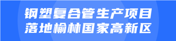 年產(chǎn)值達(dá)20億！鋼塑復(fù)合管生產(chǎn)投資選址項目正式落地陜西榆林國家高新區(qū)