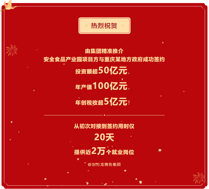 熱烈祝賀 由集團(tuán)精準(zhǔn)推介  安全食品產(chǎn)業(yè)園項(xiàng)目方與重慶某地方政府成功簽約  投資額超50億元，  年產(chǎn)值100億元，  年創(chuàng)稅收超5億元！     從初次對(duì)接到簽約用時(shí)僅 20天  提供近2萬(wàn)個(gè)就業(yè)崗位  @東方龍商務(wù)集團(tuán)